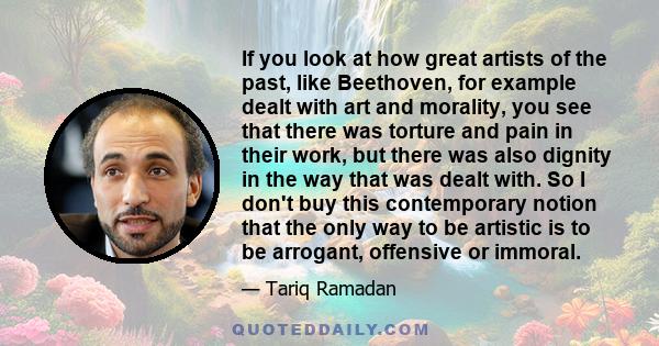 If you look at how great artists of the past, like Beethoven, for example dealt with art and morality, you see that there was torture and pain in their work, but there was also dignity in the way that was dealt with. So 