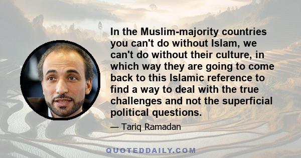 In the Muslim-majority countries you can't do without Islam, we can't do without their culture, in which way they are going to come back to this Islamic reference to find a way to deal with the true challenges and not