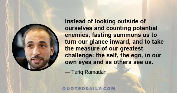 Instead of looking outside of ourselves and counting potential enemies, fasting summons us to turn our glance inward, and to take the measure of our greatest challenge: the self, the ego, in our own eyes and as others