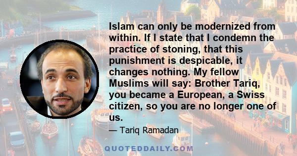 Islam can only be modernized from within. If I state that I condemn the practice of stoning, that this punishment is despicable, it changes nothing. My fellow Muslims will say: Brother Tariq, you became a European, a