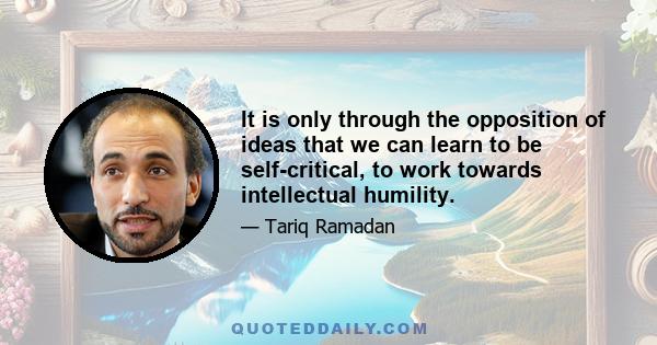 It is only through the opposition of ideas that we can learn to be self-critical, to work towards intellectual humility.