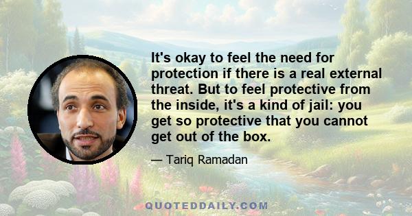 It's okay to feel the need for protection if there is a real external threat. But to feel protective from the inside, it's a kind of jail: you get so protective that you cannot get out of the box.