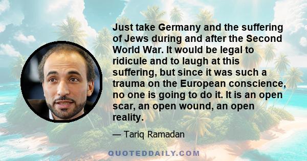 Just take Germany and the suffering of Jews during and after the Second World War. It would be legal to ridicule and to laugh at this suffering, but since it was such a trauma on the European conscience, no one is going 