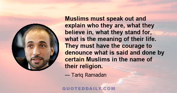 Muslims must speak out and explain who they are, what they believe in, what they stand for, what is the meaning of their life. They must have the courage to denounce what is said and done by certain Muslims in the name