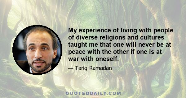 My experience of living with people of diverse religions and cultures taught me that one will never be at peace with the other if one is at war with oneself.