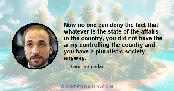 Now no one can deny the fact that whatever is the state of the affairs in the country, you did not have the army controlling the country and you have a pluralistic society anyway.