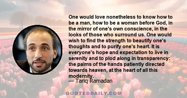 One would love nonetheless to know how to be a man, how to be a woman before God, in the mirror of one's own conscience, in the looks of those who surround us. One would wish to find the strength to beautify one's