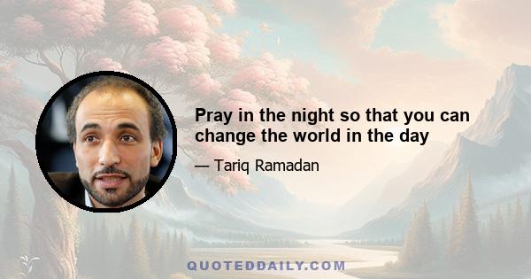 Pray in the night so that you can change the world in the day