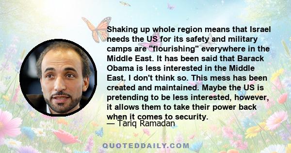 Shaking up whole region means that Israel needs the US for its safety and military camps are flourishing everywhere in the Middle East. It has been said that Barack Obama is less interested in the Middle East. I don't