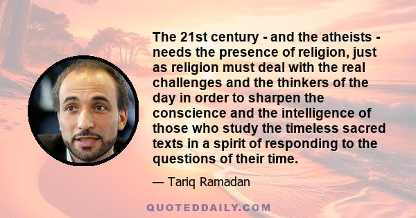 The 21st century - and the atheists - needs the presence of religion, just as religion must deal with the real challenges and the thinkers of the day in order to sharpen the conscience and the intelligence of those who