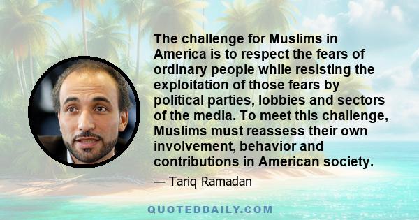 The challenge for Muslims in America is to respect the fears of ordinary people while resisting the exploitation of those fears by political parties, lobbies and sectors of the media. To meet this challenge, Muslims