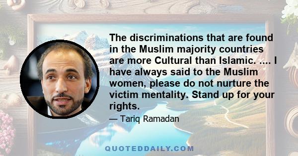 The discriminations that are found in the Muslim majority countries are more Cultural than Islamic. .... I have always said to the Muslim women, please do not nurture the victim mentality. Stand up for your rights.