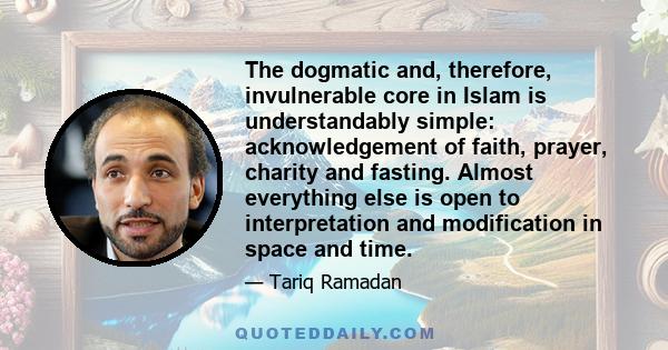 The dogmatic and, therefore, invulnerable core in Islam is understandably simple: acknowledgement of faith, prayer, charity and fasting. Almost everything else is open to interpretation and modification in space and