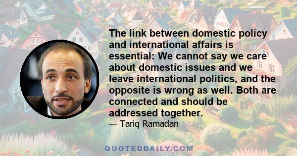 The link between domestic policy and international affairs is essential: We cannot say we care about domestic issues and we leave international politics, and the opposite is wrong as well. Both are connected and should