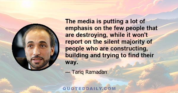 The media is putting a lot of emphasis on the few people that are destroying, while it won't report on the silent majority of people who are constructing, building and trying to find their way.