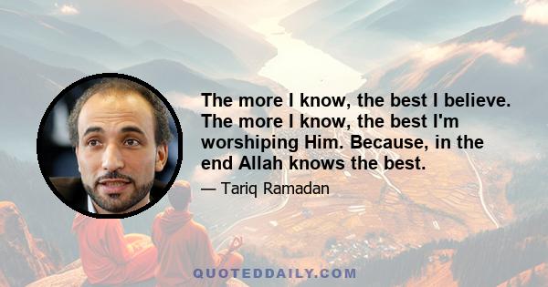 The more I know, the best I believe. The more I know, the best I'm worshiping Him. Because, in the end Allah knows the best.