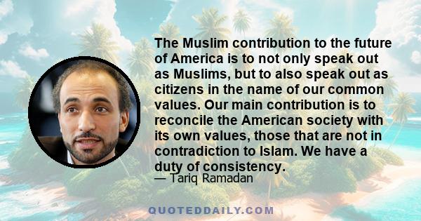 The Muslim contribution to the future of America is to not only speak out as Muslims, but to also speak out as citizens in the name of our common values. Our main contribution is to reconcile the American society with