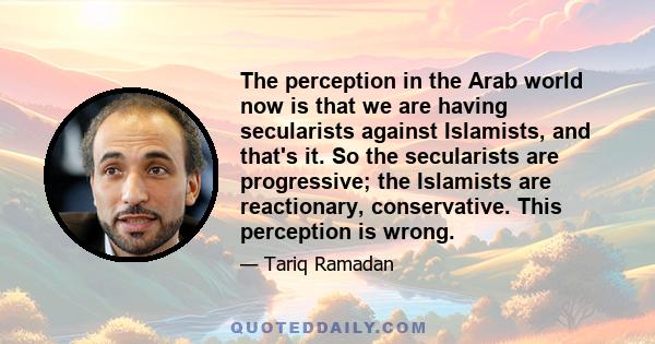 The perception in the Arab world now is that we are having secularists against Islamists, and that's it. So the secularists are progressive; the Islamists are reactionary, conservative. This perception is wrong.