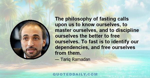 The philosophy of fasting calls upon us to know ourselves, to master ourselves, and to discipline ourselves the better to free ourselves. To fast is to identify our dependencies, and free ourselves from them.