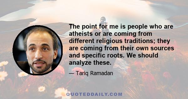 The point for me is people who are atheists or are coming from different religious traditions; they are coming from their own sources and specific roots. We should analyze these.