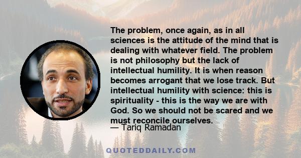 The problem, once again, as in all sciences is the attitude of the mind that is dealing with whatever field. The problem is not philosophy but the lack of intellectual humility. It is when reason becomes arrogant that