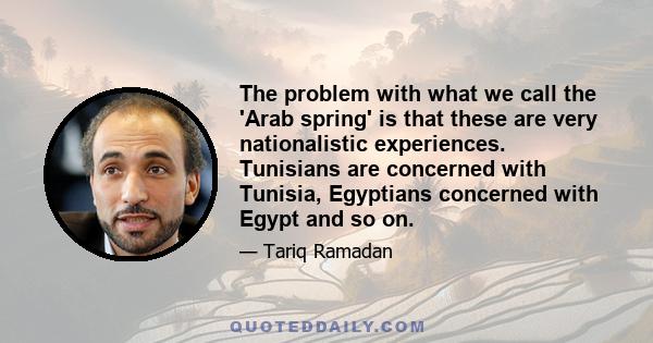 The problem with what we call the 'Arab spring' is that these are very nationalistic experiences. Tunisians are concerned with Tunisia, Egyptians concerned with Egypt and so on.