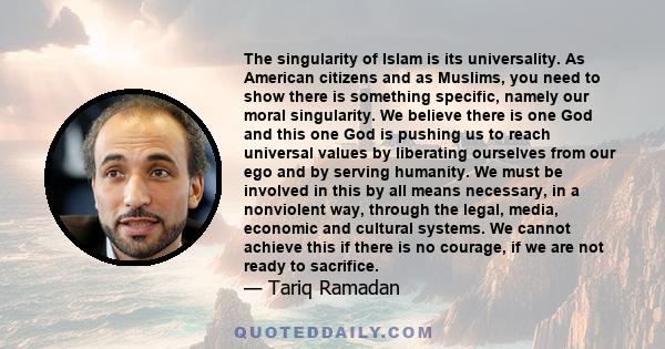 The singularity of Islam is its universality. As American citizens and as Muslims, you need to show there is something specific, namely our moral singularity. We believe there is one God and this one God is pushing us