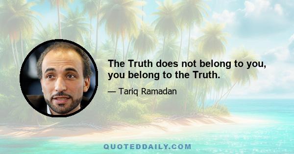 The Truth does not belong to you, you belong to the Truth.