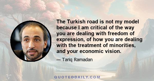 The Turkish road is not my model because I am critical of the way you are dealing with freedom of expression, of how you are dealing with the treatment of minorities, and your economic vision.