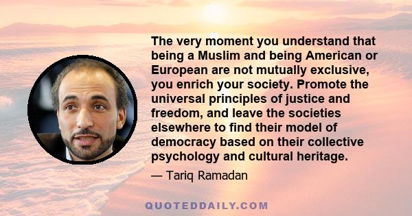 The very moment you understand that being a Muslim and being American or European are not mutually exclusive, you enrich your society. Promote the universal principles of justice and freedom, and leave the societies