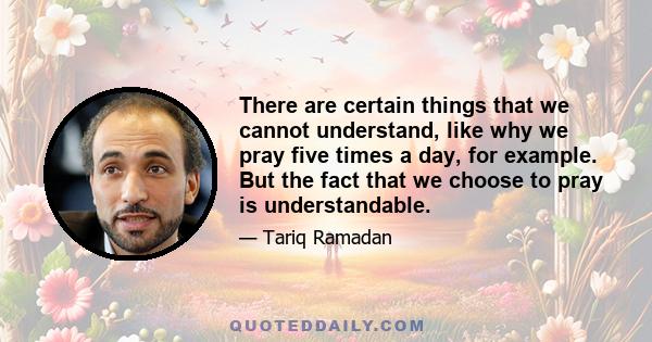 There are certain things that we cannot understand, like why we pray five times a day, for example. But the fact that we choose to pray is understandable.