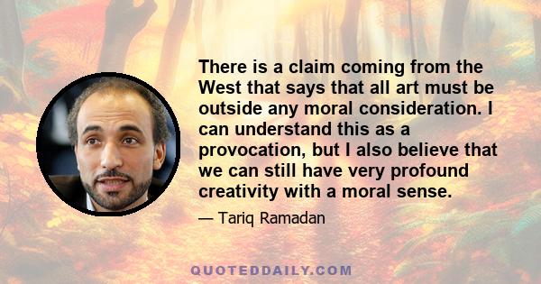 There is a claim coming from the West that says that all art must be outside any moral consideration. I can understand this as a provocation, but I also believe that we can still have very profound creativity with a