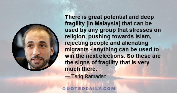 There is great potential and deep fragility [in Malaysia] that can be used by any group that stresses on religion, pushing towards Islam, rejecting people and alienating migrants - anything can be used to win the next