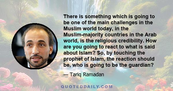 There is something which is going to be one of the main challenges in the Muslim world today, in the Muslim-majority countries in the Arab world, is the religious credibility. How are you going to react to what is said