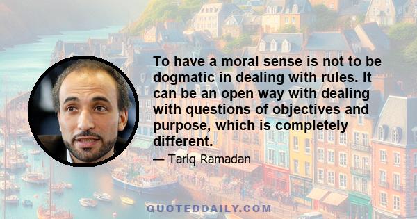 To have a moral sense is not to be dogmatic in dealing with rules. It can be an open way with dealing with questions of objectives and purpose, which is completely different.