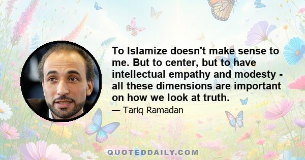 To Islamize doesn't make sense to me. But to center, but to have intellectual empathy and modesty - all these dimensions are important on how we look at truth.