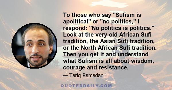 To those who say Sufism is apolitical or no politics, I respond: No politics is politics. Look at the very old African Sufi tradition, the Asian Sufi tradition, or the North African Sufi tradition. Then you get it and