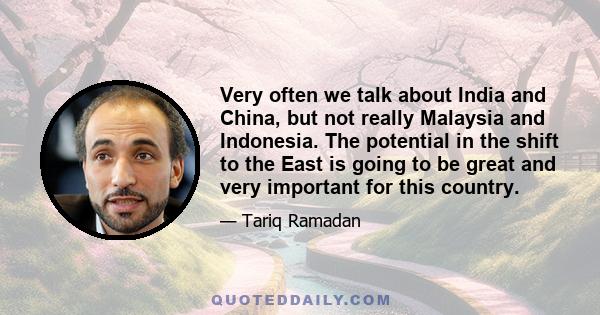 Very often we talk about India and China, but not really Malaysia and Indonesia. The potential in the shift to the East is going to be great and very important for this country.