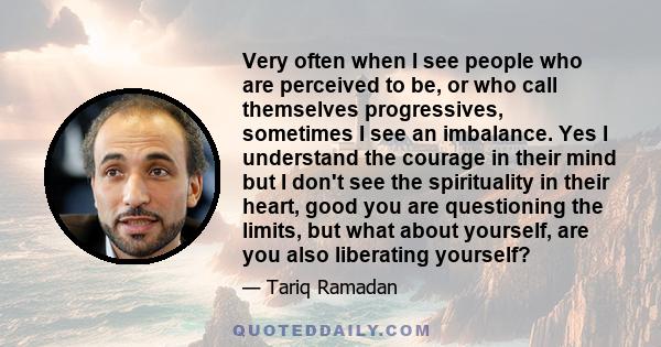 Very often when I see people who are perceived to be, or who call themselves progressives, sometimes I see an imbalance. Yes I understand the courage in their mind but I don't see the spirituality in their heart, good