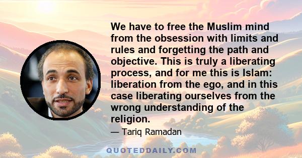 We have to free the Muslim mind from the obsession with limits and rules and forgetting the path and objective. This is truly a liberating process, and for me this is Islam: liberation from the ego, and in this case