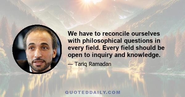 We have to reconcile ourselves with philosophical questions in every field. Every field should be open to inquiry and knowledge.