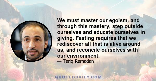 We must master our egoism, and through this mastery, step outside ourselves and educate ourselves in giving. Fasting requires that we rediscover all that is alive around us, and reconcile ourselves with our environment.