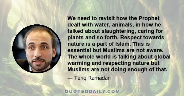 We need to revisit how the Prophet dealt with water, animals, in how he talked about slaughtering, caring for plants and so forth. Respect towards nature is a part of Islam. This is essential but Muslims are not aware.