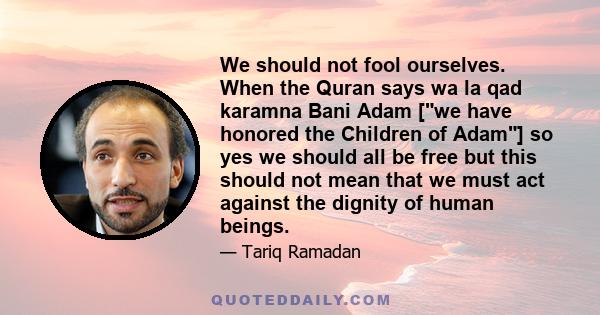 We should not fool ourselves. When the Quran says wa la qad karamna Bani Adam [we have honored the Children of Adam] so yes we should all be free but this should not mean that we must act against the dignity of human