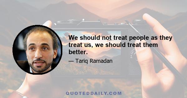 We should not treat people as they treat us, we should treat them better.