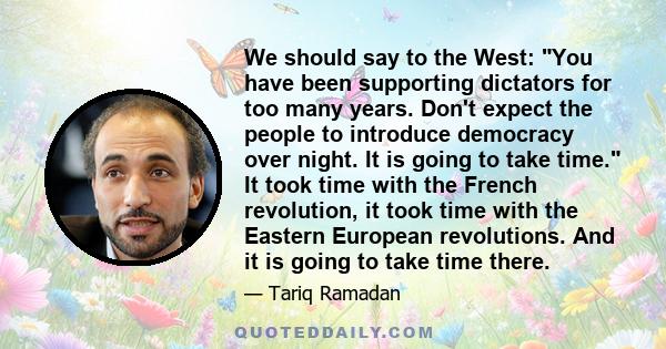 We should say to the West: You have been supporting dictators for too many years. Don't expect the people to introduce democracy over night. It is going to take time. It took time with the French revolution, it took