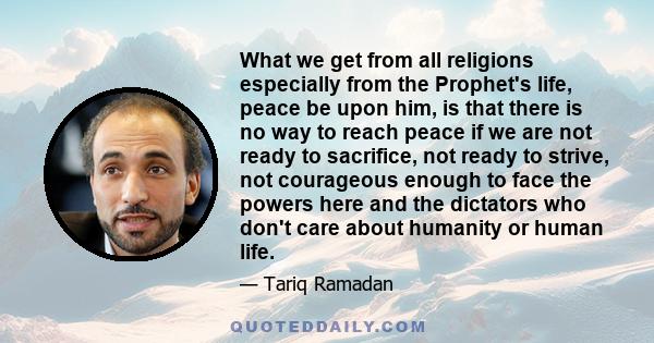 What we get from all religions especially from the Prophet's life, peace be upon him, is that there is no way to reach peace if we are not ready to sacrifice, not ready to strive, not courageous enough to face the