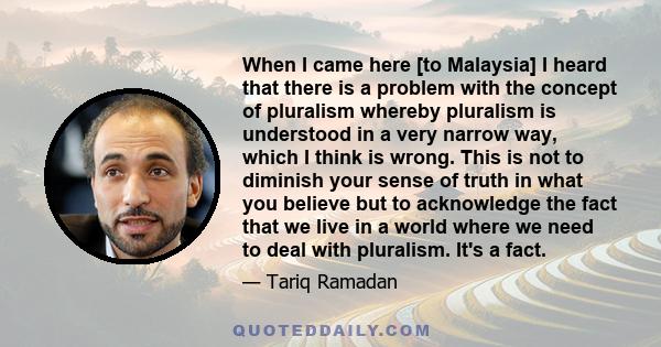 When I came here [to Malaysia] I heard that there is a problem with the concept of pluralism whereby pluralism is understood in a very narrow way, which I think is wrong. This is not to diminish your sense of truth in