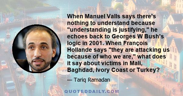 When Manuel Valls says there's nothing to understand because understanding is justifying, he echoes back to Georges W Bush's logic in 2001. When François Hollande says they are attacking us because of who we are, what