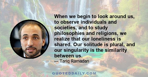 When we begin to look around us, to observe individuals and societies, and to study philosophies and religions, we realize that our loneliness is shared. Our solitude is plural, and our singularity is the similarity